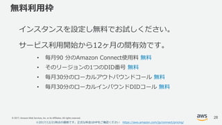 © 2017, Amazon Web Services, Inc. or its Affiliates. All rights reserved.
無料利⽤枠
インスタンスを設定し無料でお試しください。
サービス利⽤開始から12ヶ⽉の間有効です。
• 毎⽉90 分のAmazon Connect使⽤料 無料
• そのリージョンの1つのDID番号 無料
• 毎⽉30分のローカルアウトバウンドコール 無料
• 毎⽉30分のローカルインバウンドDIDコール 無料
28
※2017/12/21時点の価格です。正式な料⾦はHPをご確認ください https://aws.amazon.com/jp/connect/pricing/
 
