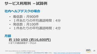 © 2017, Amazon Web Services, Inc. or its Affiliates. All rights reserved.
サービス利⽤料 －試算例
社内ヘルプデスクの場合
• 着信数 : ⽉900件
• １件あたりの平均通話時間 : 4分
• 発信数 : ⽉100件
• １件あたりの平均通話時間 : 4分
⽉額
約 150 USD (約16,600円)
※全ての通話録⾳データ込み
29
※2017/12/12時点の価格です。正式な料⾦はHPをご確認ください https://aws.amazon.com/jp/connect/pricing/
 