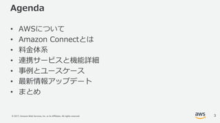 © 2017, Amazon Web Services, Inc. or its Affiliates. All rights reserved.
Agenda
• AWSについて
• Amazon Connectとは
• 料⾦体系
• 連携サービスと機能詳細
• 事例とユースケース
• 最新情報アップデート
• まとめ
3
 