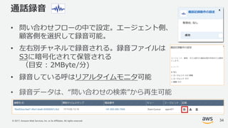 © 2017, Amazon Web Services, Inc. or its Affiliates. All rights reserved.
通話録⾳
• 問い合わせフローの中で設定。エージェント側、
顧客側を選択して録⾳可能。
• 左右別チャネルで録⾳される。録⾳ファイルは
S3に暗号化されて保管される
（⽬安 : 2MByte/分)
• 録⾳している呼はリアルタイムモニタ可能
• 録⾳データは、“問い合わせの検索”から再⽣可能
34
 
