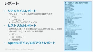 © 2017, Amazon Web Services, Inc. or its Affiliates. All rights reserved.
レポート
• リアルタイムレポート
コンタクトセンターの現在の状況を確認できる
⁃ キュー
⁃ エージェント
⁃ ルーティングプロファイル
• ヒストリカルレポート
定期的にレポートを⾃動⽣成することが可能 (S3に保管)
グルーピング/フィルタして集計可能
⁃ キュー
⁃ エージェント
⁃ 電話番号
• Agentログイン/ログアウトレポート
35
エージェントメトリクス（ヒストリカル）
連絡作業後の時間
エージェントの連絡時間
エージェントのアイドル時間
⾮効率的時間
平均キュー中⽌時間
連絡作業後の平均時間
平均キュー応答時間
平均処理時間
お客様の平均保留時間
エージェントの対応時間とお客様の保留時間の平均
エージェントの平均対応時間
中⽌された問い合わせ
15〜600 秒で中⽌された問い合わせ(12通り)
エージェントが先に切断した問い合わせ
相談した問い合わせ
対応した問い合わせ
対応した着信問い合わせ
対応した発信問い合わせ
保留になった問い合わせ
保留中に切断された問い合わせ
保留中にエージェントが切断した問い合わせ
保留中にお客様が切断した問い合わせ
着信問い合わせ
15〜600 秒で応答された問い合わせ(12通り)
キューに保存された問い合わせ
内部転送された問い合わせ
外部転送された問い合わせ
外部転送された問い合わせ (内部)
外部転送された問い合わせ (外部)
エラー状態の時間
お客様の保留時間
エージェントの応答率
キューに⼊っている最⼤時間
問い合わせの不在着信
問い合わせ処理時間
問い合わせフロー時間
利⽤率
サービスレベル 15〜600 秒(12通り)
オンライン時間
エージェントの対話および保留時間
エージェントの対応時間
エージェントの平均発信対応時間
連絡作業後の平均発信時間
 