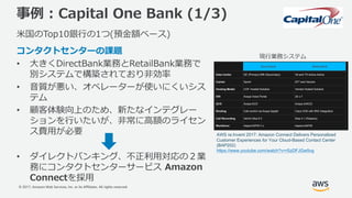 © 2017, Amazon Web Services, Inc. or its Affiliates. All rights reserved.
事例 : Capital One Bank (1/3)
⽶国のTop10銀⾏の1つ(預⾦額ベース)
コンタクトセンターの課題
• ⼤きくDirectBank業務とRetailBank業務で
別システムで構築されており⾮効率
• ⾳質が悪い、オペレーターが使いにくいシス
テム
• 顧客体験向上のため、新たなインテグレー
ションを⾏いたいが、⾮常に⾼額のライセン
ス費⽤が必要
• ダイレクトバンキング、不正利⽤対応の２業
務にコンタクトセンターサービス Amazon
Connectを採⽤
現⾏業務システム
AWS re:Invent 2017: Amazon Connect Delivers Personalized
Customer Experiences for Your Cloud-Based Contact Center
(BAP202)
https://www.youtube.com/watch?v=rSzDFJGw5vg
 