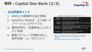 © 2017, Amazon Web Services, Inc. or its Affiliates. All rights reserved.
事例 : Capital One Bank (2/3)
• 主な評価ポイント
1. AWSとの戦略的な協⼒関係
2. Speed to Market : より速いイ
ノベーションのサイクル
3. 運⽤効率化：従量課⾦によるコ
スト削減
4. 顧客/オペレータ体験の向上：
⾳声品質・ユーザビリティ
Amazon Connectの4つのアドバンテージ
AWS re:Invent 2017: Amazon Connect Delivers Personalized
Customer Experiences for Your Cloud-Based Contact Center
(BAP202)
https://www.youtube.com/watch?v=rSzDFJGw5vg
 