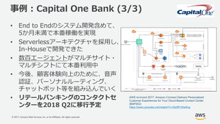© 2017, Amazon Web Services, Inc. or its Affiliates. All rights reserved.
事例 : Capital One Bank (3/3)
• End to Endのシステム開発含めて、
5か⽉未満で本番稼働を実現
• Serverlessアーキテクチャを採⽤し、
In-Houseで開発できた
• 数百エージェントがマルチサイト・
マルチシフトにて本番利⽤中
• 今後、顧客体験向上のために、⾳声
認証、パーソナルルーティング、
チャットボット等を組み込んでいく
• リテールバンキングのコンタクトセ
ンターを2018 Q2に移⾏予定
AWS re:Invent 2017: Amazon Connect Delivers Personalized
Customer Experiences for Your Cloud-Based Contact Center
(BAP202)
https://www.youtube.com/watch?v=rSzDFJGw5vg
 