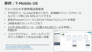 © 2017, Amazon Web Services, Inc. or its Affiliates. All rights reserved.
事例 : T-Mobile US
アメリカの⼤⼿携帯電話事業者
• 平均百万コール/1dayを受けており、新機種のリリースやセール
などピーク時に20-50%スパイクする
• 新型iPhoneのリリースに合わせてPilotプロジェクトを実施
• 2時間未満でセットアップ完了
• 1か⽉:688,000コール, 1⽇最⼤40,000コールを受電し、
問題0件
• コストだけでなく、スケールアップ/
ダウンが素早くできる点を⾼く評価
43
AWS re:Invent 2017: Amazon Connect Delivers Personalized Customer Experiences
for Your Cloud-Based Contact Center (BAP202)
https://www.youtube.com/watch?v=rSzDFJGw5vg
 