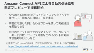 © 2017, Amazon Web Services, Inc. or its Affiliates. All rights reserved.
Amazon Connect APIによる⾃動発信通話を
限定プレビューで提供開始
• Amazon ConnectでアウトバンドコンタクトAPIを
使⽤して、顧客への⾃動コールを実現
• 事前に⽤意した問い合わせフローを使って発信通話
を開始できる
• 利⽤のポイントは予定のリマインダーや、クレジッ
トカード詐欺・サービス障害などのイベントに対応
する通知呼び出しなど
※ 限定プレビューへの参加をリクエストするには、下記URLからご登録を
https://pages.awscloud.com/connect-outboundcontactpreview.html
49
 