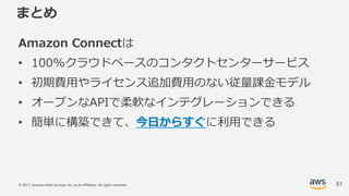 © 2017, Amazon Web Services, Inc. or its Affiliates. All rights reserved.
まとめ
Amazon Connectは
• 100%クラウドベースのコンタクトセンターサービス
• 初期費⽤やライセンス追加費⽤のない従量課⾦モデル
• オープンなAPIで柔軟なインテグレーションできる
• 簡単に構築できて、今⽇からすぐに利⽤できる
51
 