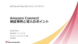 株式会社サーバーワークス
Amazon Connect
検証事例と導入のポイント
AWS Summit Tokyo 2018 フォローアップセミナー
2018年7月4日
プロフェッショナルサービス課
杉村 勇馬
 