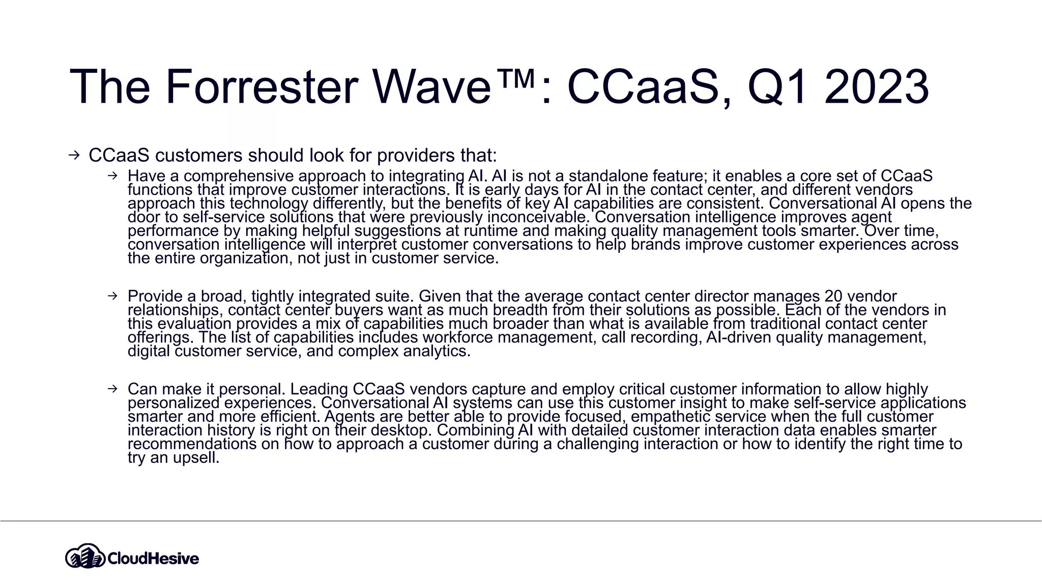 The Forrester Wave™: CCaaS, Q1 2023
CCaaS customers should look for providers that:
Have a comprehensive approach to integrating AI. AI is not a standalone feature; it enables a core set of CCaaS
functions that improve customer interactions. It is early days for AI in the contact center, and different vendors
approach this technology differently, but the benefits of key AI capabilities are consistent. Conversational AI opens the
door to self-service solutions that were previously inconceivable. Conversation intelligence improves agent
performance by making helpful suggestions at runtime and making quality management tools smarter. Over time,
conversation intelligence will interpret customer conversations to help brands improve customer experiences across
the entire organization, not just in customer service.
Provide a broad, tightly integrated suite. Given that the average contact center director manages 20 vendor
relationships, contact center buyers want as much breadth from their solutions as possible. Each of the vendors in
this evaluation provides a mix of capabilities much broader than what is available from traditional contact center
offerings. The list of capabilities includes workforce management, call recording, AI-driven quality management,
digital customer service, and complex analytics.
Can make it personal. Leading CCaaS vendors capture and employ critical customer information to allow highly
personalized experiences. Conversational AI systems can use this customer insight to make self-service applications
smarter and more efficient. Agents are better able to provide focused, empathetic service when the full customer
interaction history is right on their desktop. Combining AI with detailed customer interaction data enables smarter
recommendations on how to approach a customer during a challenging interaction or how to identify the right time to
try an upsell.
 