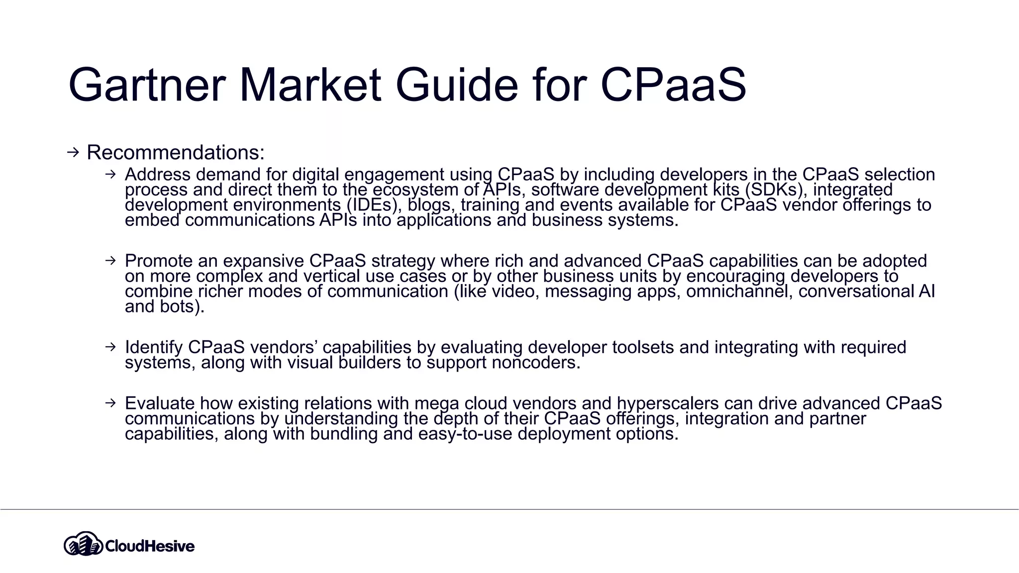 Gartner Market Guide for CPaaS
Recommendations:
Address demand for digital engagement using CPaaS by including developers in the CPaaS selection
process and direct them to the ecosystem of APIs, software development kits (SDKs), integrated
development environments (IDEs), blogs, training and events available for CPaaS vendor offerings to
embed communications APIs into applications and business systems.
Promote an expansive CPaaS strategy where rich and advanced CPaaS capabilities can be adopted
on more complex and vertical use cases or by other business units by encouraging developers to
combine richer modes of communication (like video, messaging apps, omnichannel, conversational AI
and bots).
Identify CPaaS vendors’ capabilities by evaluating developer toolsets and integrating with required
systems, along with visual builders to support noncoders.
Evaluate how existing relations with mega cloud vendors and hyperscalers can drive advanced CPaaS
communications by understanding the depth of their CPaaS offerings, integration and partner
capabilities, along with bundling and easy-to-use deployment options.
 