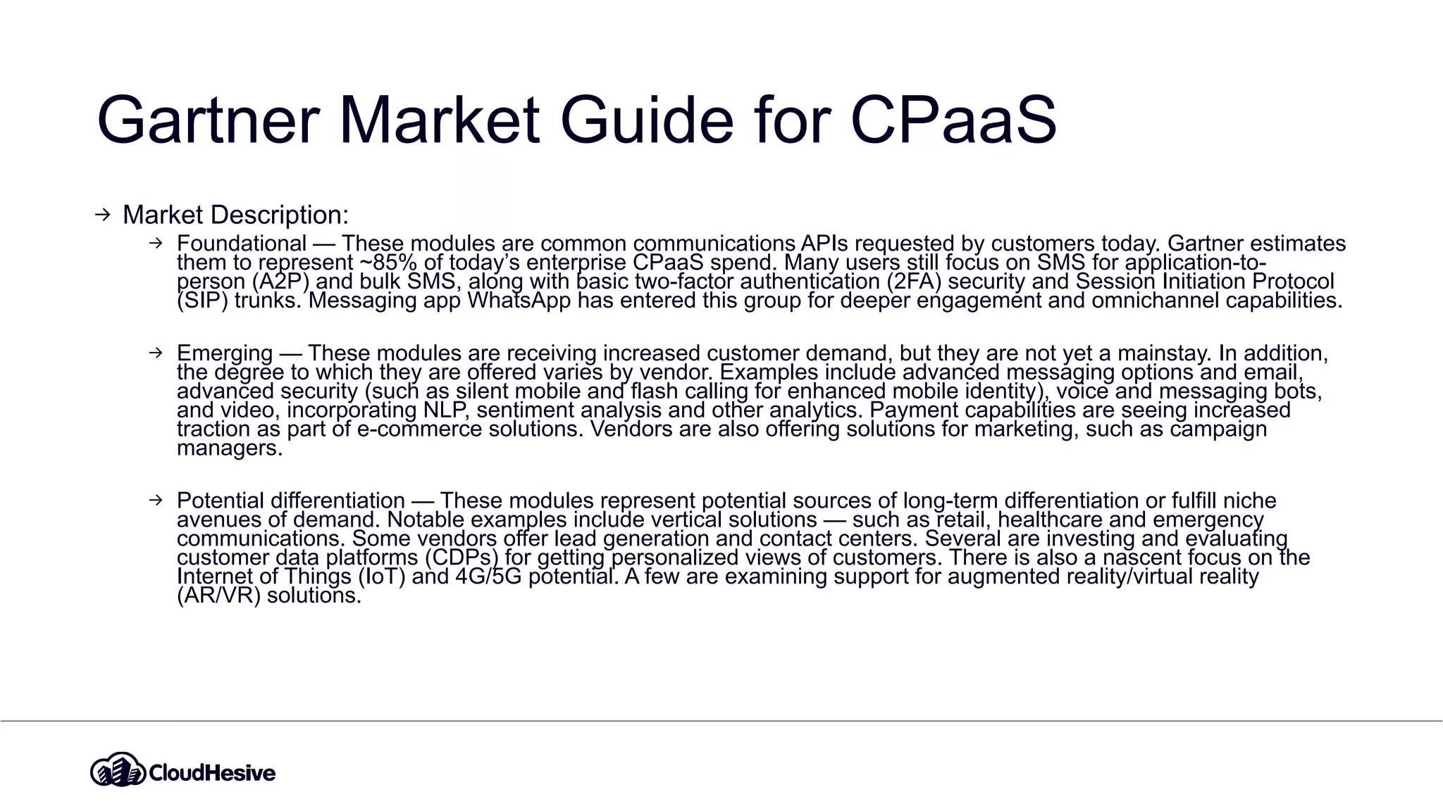Gartner Market Guide for CPaaS
Market Description:
Foundational — These modules are common communications APIs requested by customers today. Gartner estimates
them to represent ~85% of today’s enterprise CPaaS spend. Many users still focus on SMS for application-to-
person (A2P) and bulk SMS, along with basic two-factor authentication (2FA) security and Session Initiation Protocol
(SIP) trunks. Messaging app WhatsApp has entered this group for deeper engagement and omnichannel capabilities.
Emerging — These modules are receiving increased customer demand, but they are not yet a mainstay. In addition,
the degree to which they are offered varies by vendor. Examples include advanced messaging options and email,
advanced security (such as silent mobile and flash calling for enhanced mobile identity), voice and messaging bots,
and video, incorporating NLP, sentiment analysis and other analytics. Payment capabilities are seeing increased
traction as part of e-commerce solutions. Vendors are also offering solutions for marketing, such as campaign
managers.
Potential differentiation — These modules represent potential sources of long-term differentiation or fulfill niche
avenues of demand. Notable examples include vertical solutions — such as retail, healthcare and emergency
communications. Some vendors offer lead generation and contact centers. Several are investing and evaluating
customer data platforms (CDPs) for getting personalized views of customers. There is also a nascent focus on the
Internet of Things (IoT) and 4G/5G potential. A few are examining support for augmented reality/virtual reality
(AR/VR) solutions.
 