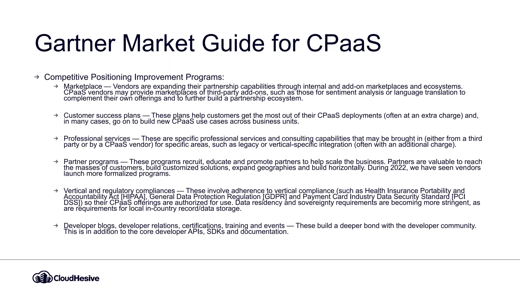 Gartner Market Guide for CPaaS
Competitive Positioning Improvement Programs:
Marketplace — Vendors are expanding their partnership capabilities through internal and add-on marketplaces and ecosystems.
CPaaS vendors may provide marketplaces of third-party add-ons, such as those for sentiment analysis or language translation to
complement their own offerings and to further build a partnership ecosystem.
Customer success plans — These plans help customers get the most out of their CPaaS deployments (often at an extra charge) and,
in many cases, go on to build new CPaaS use cases across business units.
Professional services — These are specific professional services and consulting capabilities that may be brought in (either from a third
party or by a CPaaS vendor) for specific areas, such as legacy or vertical-specific integration (often with an additional charge).
Partner programs — These programs recruit, educate and promote partners to help scale the business. Partners are valuable to reach
the masses of customers, build customized solutions, expand geographies and build horizontally. During 2022, we have seen vendors
launch more formalized programs.
Vertical and regulatory compliances — These involve adherence to vertical compliance (such as Health Insurance Portability and
Accountability Act [HIPAA], General Data Protection Regulation [GDPR] and Payment Card Industry Data Security Standard [PCI
DSS]) so their CPaaS offerings are authorized for use. Data residency and sovereignty requirements are becoming more stringent, as
are requirements for local in-country record/data storage.
Developer blogs, developer relations, certifications, training and events — These build a deeper bond with the developer community.
This is in addition to the core developer APIs, SDKs and documentation.
 