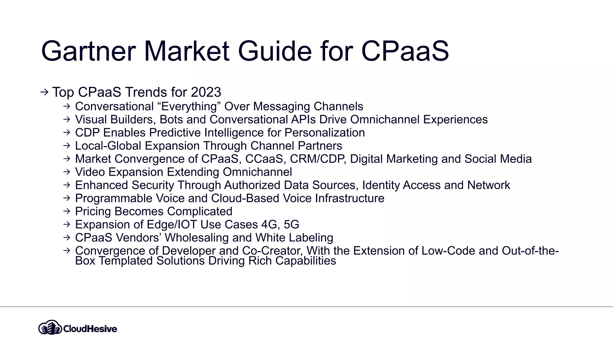 Gartner Market Guide for CPaaS
Top CPaaS Trends for 2023
Conversational “Everything” Over Messaging Channels
Visual Builders, Bots and Conversational APIs Drive Omnichannel Experiences
CDP Enables Predictive Intelligence for Personalization
Local-Global Expansion Through Channel Partners
Market Convergence of CPaaS, CCaaS, CRM/CDP, Digital Marketing and Social Media
Video Expansion Extending Omnichannel
Enhanced Security Through Authorized Data Sources, Identity Access and Network
Programmable Voice and Cloud-Based Voice Infrastructure
Pricing Becomes Complicated
Expansion of Edge/IOT Use Cases 4G, 5G
CPaaS Vendors’ Wholesaling and White Labeling
Convergence of Developer and Co-Creator, With the Extension of Low-Code and Out-of-the-
Box Templated Solutions Driving Rich Capabilities
 