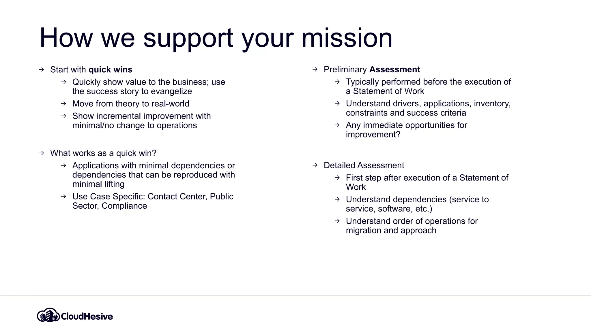 How we support your mission
Start with quick wins
Quickly show value to the business; use
the success story to evangelize
Move from theory to real-world
Show incremental improvement with
minimal/no change to operations
What works as a quick win?
Applications with minimal dependencies or
dependencies that can be reproduced with
minimal lifting
Use Case Specific: Contact Center, Public
Sector, Compliance
Preliminary Assessment
Typically performed before the execution of
a Statement of Work
Understand drivers, applications, inventory,
constraints and success criteria
Any immediate opportunities for
improvement?
Detailed Assessment
First step after execution of a Statement of
Work
Understand dependencies (service to
service, software, etc.)
Understand order of operations for
migration and approach
 