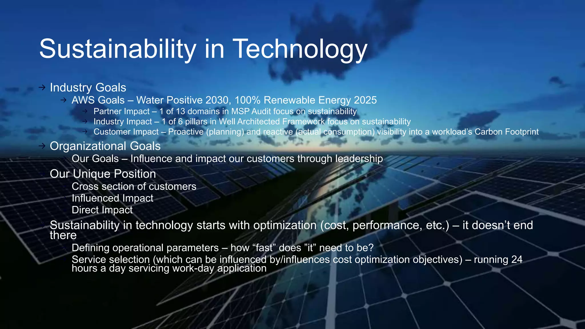 Sustainability in Technology
Industry Goals
AWS Goals – Water Positive 2030, 100% Renewable Energy 2025
Partner Impact – 1 of 13 domains in MSP Audit focus on sustainability
Industry Impact – 1 of 6 pillars in Well Architected Framework focus on sustainability
Customer Impact – Proactive (planning) and reactive (actual consumption) visibility into a workload’s Carbon Footprint
Organizational Goals
Our Goals – Influence and impact our customers through leadership
Our Unique Position
Cross section of customers
Influenced Impact
Direct Impact
Sustainability in technology starts with optimization (cost, performance, etc.) – it doesn’t end
there
Defining operational parameters – how “fast” does ”it” need to be?
Service selection (which can be influenced by/influences cost optimization objectives) – running 24
hours a day servicing work-day application
 