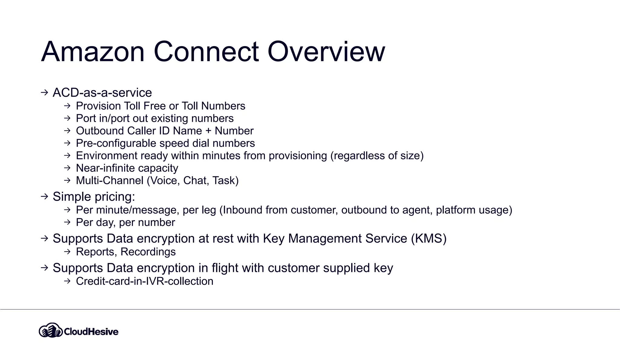 Amazon Connect Overview
ACD-as-a-service
Provision Toll Free or Toll Numbers
Port in/port out existing numbers
Outbound Caller ID Name + Number
Pre-configurable speed dial numbers
Environment ready within minutes from provisioning (regardless of size)
Near-infinite capacity
Multi-Channel (Voice, Chat, Task)
Simple pricing:
Per minute/message, per leg (Inbound from customer, outbound to agent, platform usage)
Per day, per number
Supports Data encryption at rest with Key Management Service (KMS)
Reports, Recordings
Supports Data encryption in flight with customer supplied key
Credit-card-in-IVR-collection
 