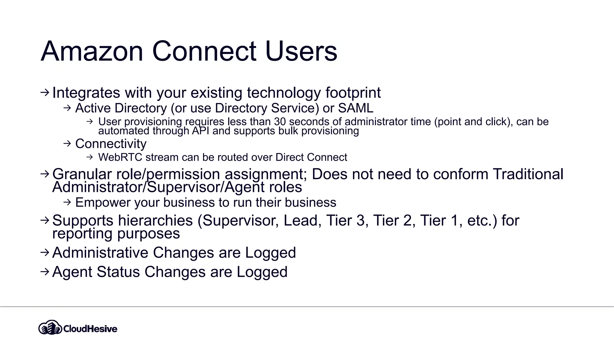 Amazon Connect Users
Integrates with your existing technology footprint
Active Directory (or use Directory Service) or SAML
User provisioning requires less than 30 seconds of administrator time (point and click), can be
automated through API and supports bulk provisioning
Connectivity
WebRTC stream can be routed over Direct Connect
Granular role/permission assignment; Does not need to conform Traditional
Administrator/Supervisor/Agent roles
Empower your business to run their business
Supports hierarchies (Supervisor, Lead, Tier 3, Tier 2, Tier 1, etc.) for
reporting purposes
Administrative Changes are Logged
Agent Status Changes are Logged
 