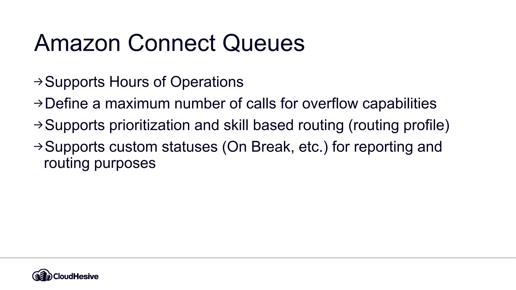 Amazon Connect Queues
Supports Hours of Operations
Define a maximum number of calls for overflow capabilities
Supports prioritization and skill based routing (routing profile)
Supports custom statuses (On Break, etc.) for reporting and
routing purposes
 