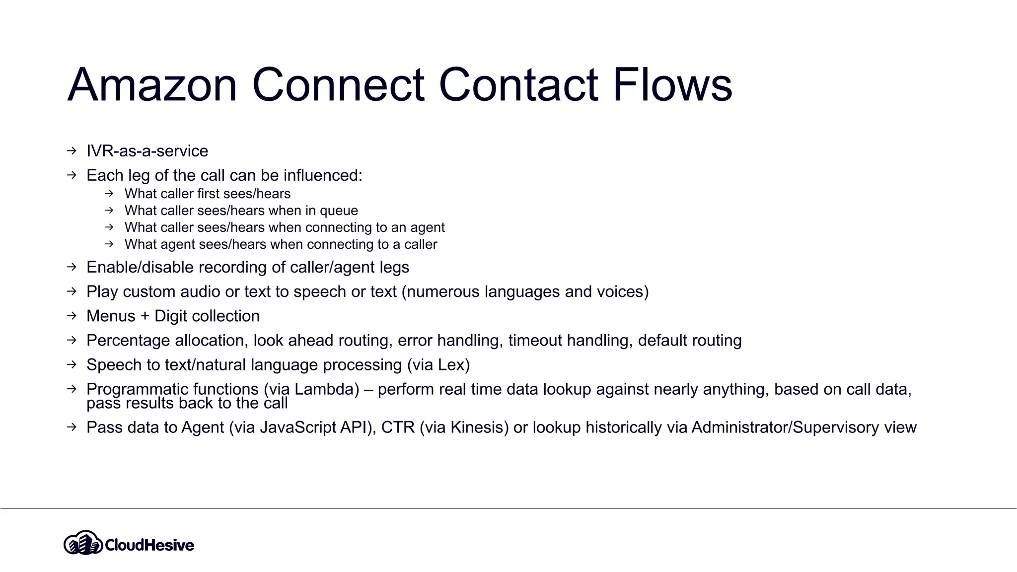 Amazon Connect Contact Flows
IVR-as-a-service
Each leg of the call can be influenced:
What caller first sees/hears
What caller sees/hears when in queue
What caller sees/hears when connecting to an agent
What agent sees/hears when connecting to a caller
Enable/disable recording of caller/agent legs
Play custom audio or text to speech or text (numerous languages and voices)
Menus + Digit collection
Percentage allocation, look ahead routing, error handling, timeout handling, default routing
Speech to text/natural language processing (via Lex)
Programmatic functions (via Lambda) – perform real time data lookup against nearly anything, based on call data,
pass results back to the call
Pass data to Agent (via JavaScript API), CTR (via Kinesis) or lookup historically via Administrator/Supervisory view
 