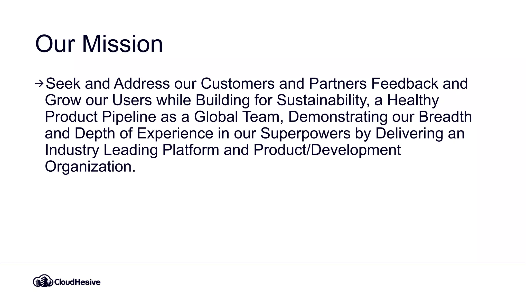 Our Mission
Seek and Address our Customers and Partners Feedback and
Grow our Users while Building for Sustainability, a Healthy
Product Pipeline as a Global Team, Demonstrating our Breadth
and Depth of Experience in our Superpowers by Delivering an
Industry Leading Platform and Product/Development
Organization.
 