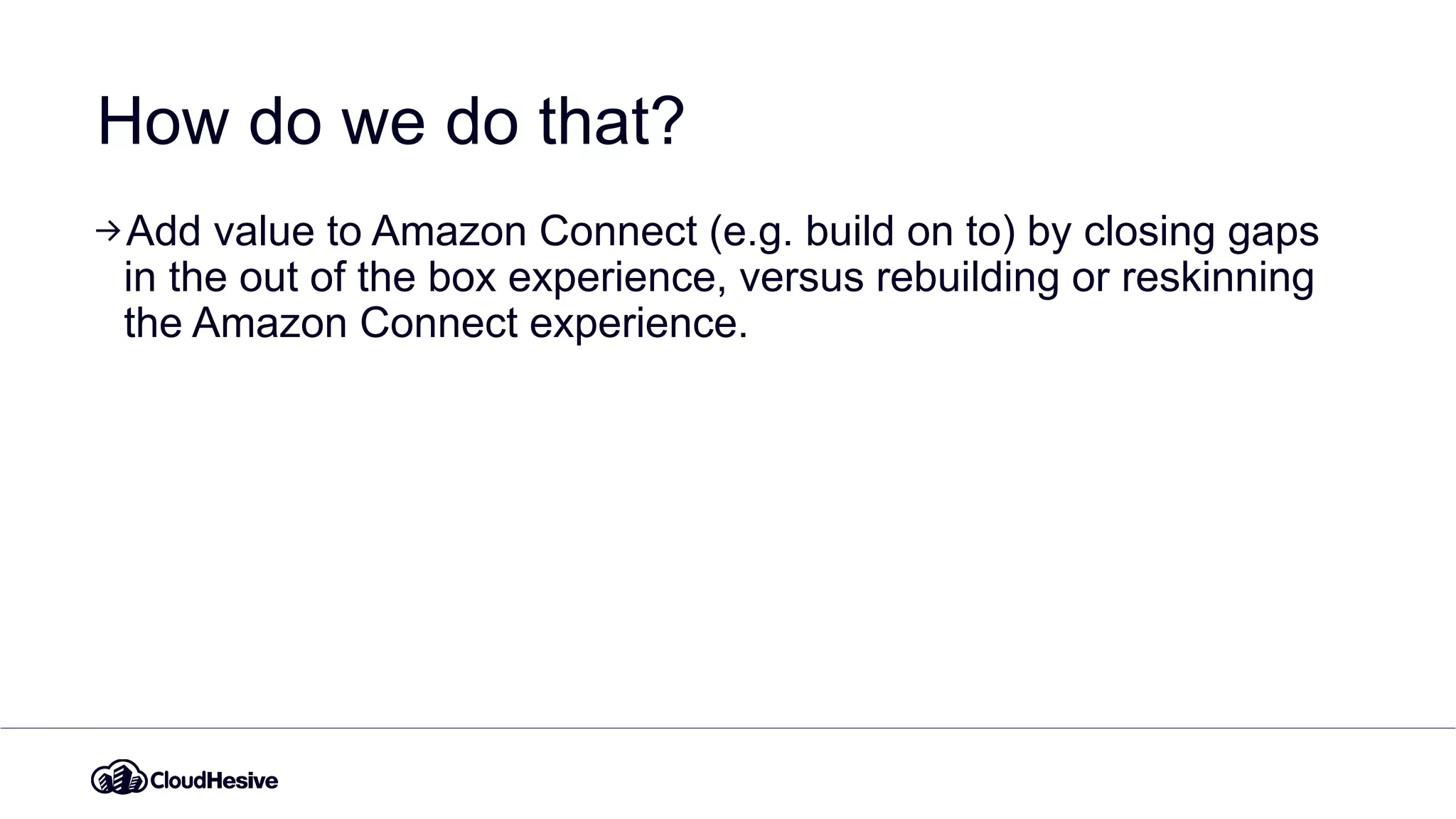 How do we do that?
Add value to Amazon Connect (e.g. build on to) by closing gaps
in the out of the box experience, versus rebuilding or reskinning
the Amazon Connect experience.
 
