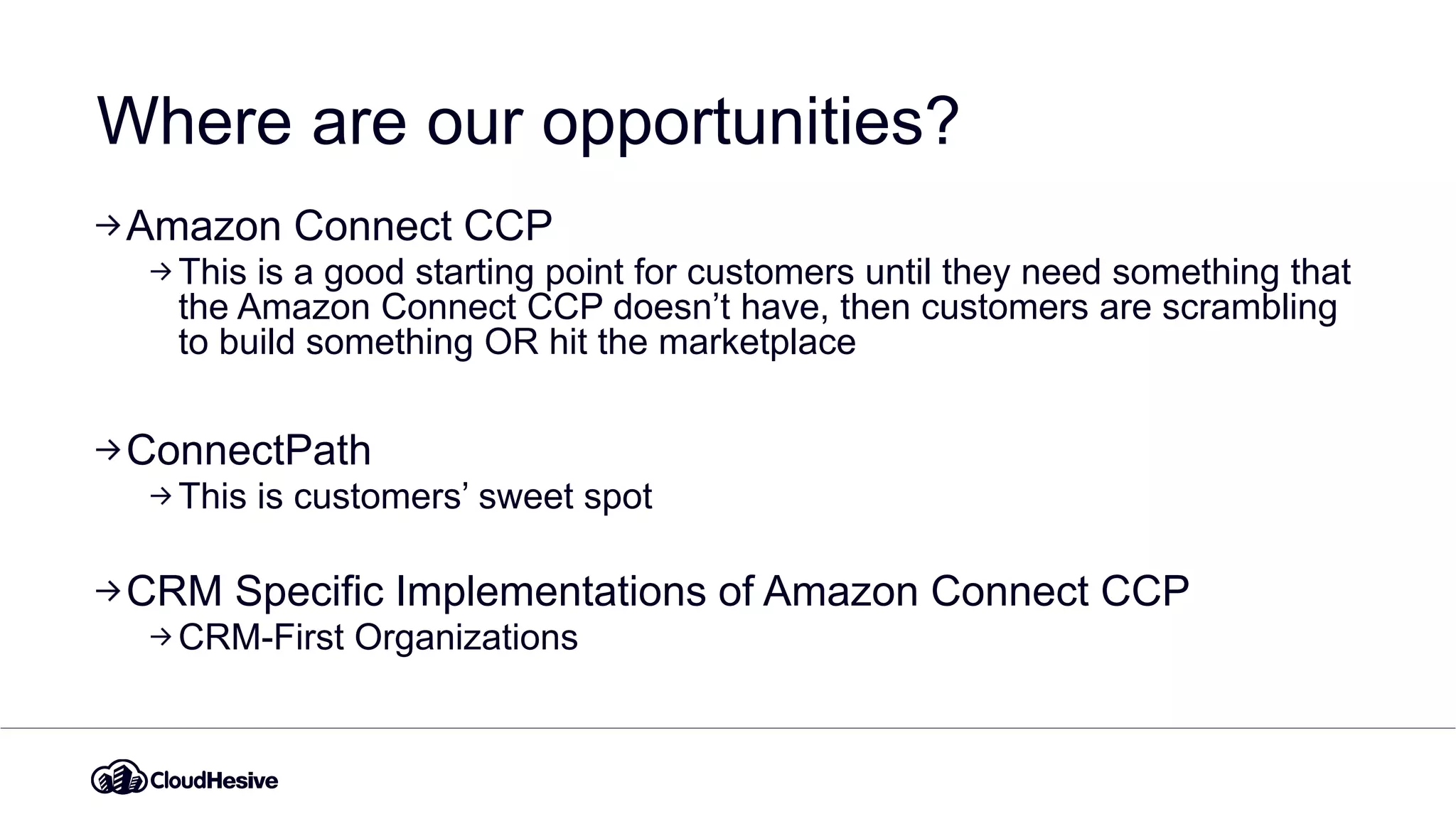 Where are our opportunities?
Amazon Connect CCP
This is a good starting point for customers until they need something that
the Amazon Connect CCP doesn’t have, then customers are scrambling
to build something OR hit the marketplace
ConnectPath
This is customers’ sweet spot
CRM Specific Implementations of Amazon Connect CCP
CRM-First Organizations
 
