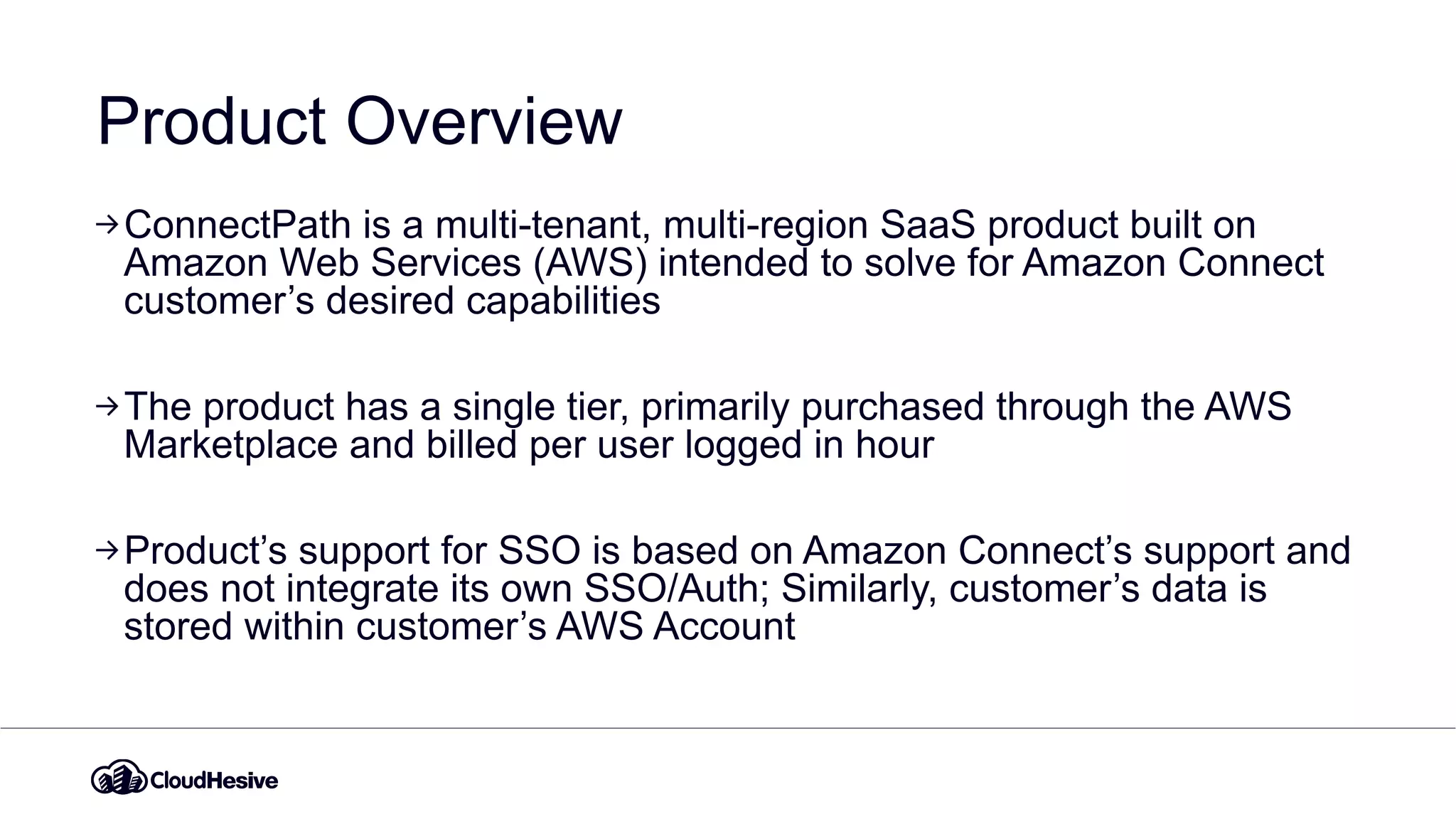 Product Overview
ConnectPath is a multi-tenant, multi-region SaaS product built on
Amazon Web Services (AWS) intended to solve for Amazon Connect
customer’s desired capabilities
The product has a single tier, primarily purchased through the AWS
Marketplace and billed per user logged in hour
Product’s support for SSO is based on Amazon Connect’s support and
does not integrate its own SSO/Auth; Similarly, customer’s data is
stored within customer’s AWS Account
 