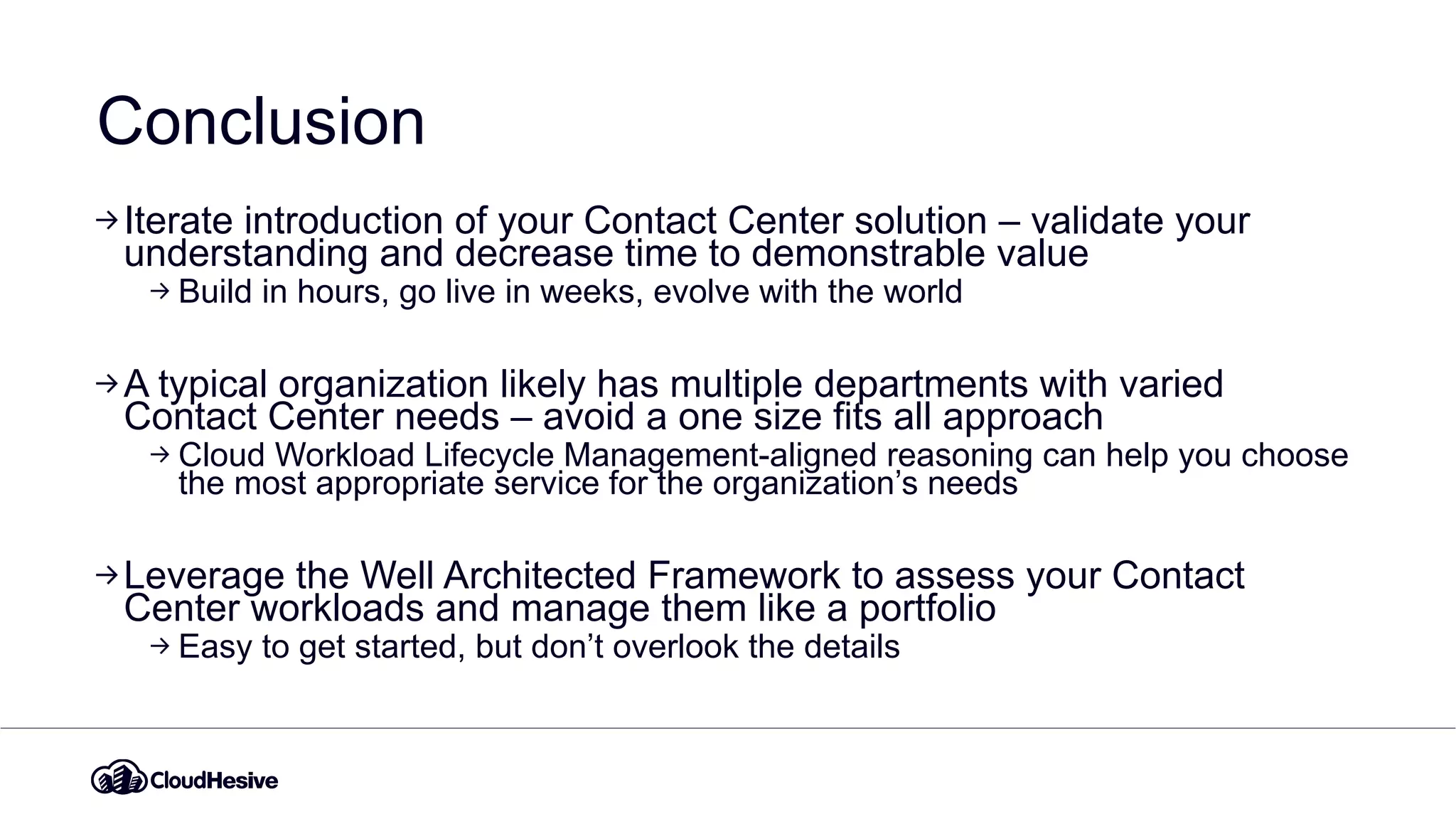 Conclusion
Iterate introduction of your Contact Center solution – validate your
understanding and decrease time to demonstrable value
Build in hours, go live in weeks, evolve with the world
A typical organization likely has multiple departments with varied
Contact Center needs – avoid a one size fits all approach
Cloud Workload Lifecycle Management-aligned reasoning can help you choose
the most appropriate service for the organization’s needs
Leverage the Well Architected Framework to assess your Contact
Center workloads and manage them like a portfolio
Easy to get started, but don’t overlook the details
 