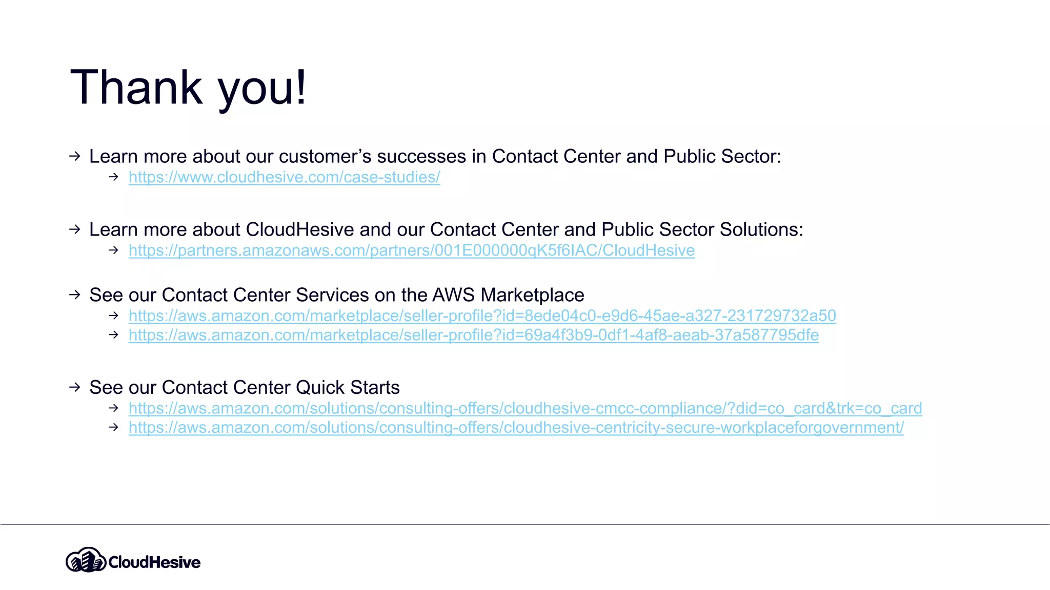 Thank you!
Learn more about our customer’s successes in Contact Center and Public Sector:
https://www.cloudhesive.com/case-studies/
Learn more about CloudHesive and our Contact Center and Public Sector Solutions:
https://partners.amazonaws.com/partners/001E000000qK5f6IAC/CloudHesive
See our Contact Center Services on the AWS Marketplace
https://aws.amazon.com/marketplace/seller-profile?id=8ede04c0-e9d6-45ae-a327-231729732a50
https://aws.amazon.com/marketplace/seller-profile?id=69a4f3b9-0df1-4af8-aeab-37a587795dfe
See our Contact Center Quick Starts
https://aws.amazon.com/solutions/consulting-offers/cloudhesive-cmcc-compliance/?did=co_card&trk=co_card
https://aws.amazon.com/solutions/consulting-offers/cloudhesive-centricity-secure-workplaceforgovernment/
 
