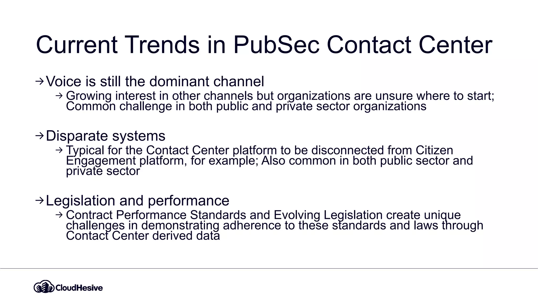 Current Trends in PubSec Contact Center
Voice is still the dominant channel
Growing interest in other channels but organizations are unsure where to start;
Common challenge in both public and private sector organizations
Disparate systems
Typical for the Contact Center platform to be disconnected from Citizen
Engagement platform, for example; Also common in both public sector and
private sector
Legislation and performance
Contract Performance Standards and Evolving Legislation create unique
challenges in demonstrating adherence to these standards and laws through
Contact Center derived data
 
