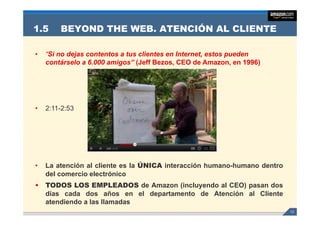 1.5     BEYOND THE WEB. ATENCIÓN AL CLIENTE

•   “Si no dejas contentos a tus clientes en Internet, estos pueden
    contárselo a 6 000 amigos” (Jeff Bezos CEO de Amazon en 1996)
                 6.000                Bezos,          Amazon,




•   2:11-2:53




•   La atención al cliente es la ÚNICA interacción h mano h mano dentro
                                                   humano-humano
    del comercio electrónico
•   TODOS LOS EMPLEADOS de Amazon (incluyendo al CEO) pasan dos
    días cada dos años en el departamento de Atención al Cliente
    atendiendo a las llamadas
                                                                          13
 