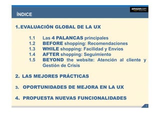 ÍNDICE

1. EVALUACIÓN GLOBAL DE LA UX

      1.1   Las 4 PALANCAS principales
      1.2   BEFORE shopping: Recomendaciones
                      shopping:
      1.3   WHILE shopping: Facilidad y Envíos
                    shopping:
      1.4   AFTER shopping: Seguimiento
                    shopping: g
                        pp g
      1.5   BEYOND the website: Atención al cliente y
                           website:
            Gestión de Crisis

2. LAS MEJORES PRÁCTICAS

3.   OPORTUNIDADES DE MEJORA EN LA UX

4. PROPUESTA NUEVAS FUNCIONALIDADES
                                                    2
 