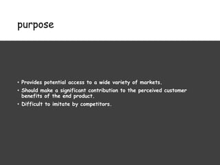 purpose
• Provides potential access to a wide variety of markets.
• Should make a significant contribution to the perceived customer
benefits of the end product.
• Difficult to imitate by competitors.
 