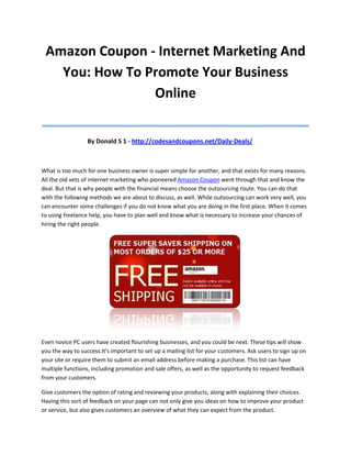 Amazon Coupon - Internet Marketing And
   You: How To Promote Your Business
                Online
____________________________________
                  By Donald S 1 - http://codesandcoupons.net/Daily-Deals/



What is too much for one business owner is super simple for another, and that exists for many reasons.
All the old vets of internet marketing who pioneered Amazon Coupon went through that and know the
deal. But that is why people with the financial means choose the outsourcing route. You can do that
with the following methods we are about to discuss, as well. While outsourcing can work very well, you
can encounter some challenges if you do not know what you are doing in the first place. When it comes
to using freelance help, you have to plan well and know what is necessary to increase your chances of
hiring the right people.




Even novice PC users have created flourishing businesses, and you could be next. These tips will show
you the way to success.It's important to set up a mailing list for your customers. Ask users to sign up on
your site or require them to submit an email address before making a purchase. This list can have
multiple functions, including promotion and sale offers, as well as the opportunity to request feedback
from your customers.

Give customers the option of rating and reviewing your products, along with explaining their choices.
Having this sort of feedback on your page can not only give you ideas on how to improve your product
or service, but also gives customers an overview of what they can expect from the product.
 