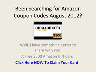 Been Searching for Amazon
Coupon Codes August 2012?



   Well, I have something better to
            share with you.
    A Free $500 Amazon Gift Card!
Click Here NOW To Claim Your Card
 