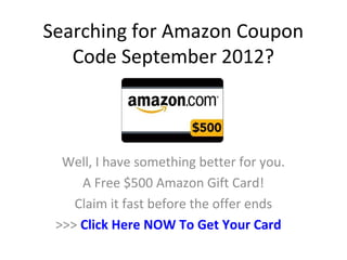 Searching for Amazon Coupon
   Code September 2012?



  Well, I have something better for you.
     A Free $500 Amazon Gift Card!
    Claim it fast before the offer ends
 >>> Click Here NOW To Get Your Card
 