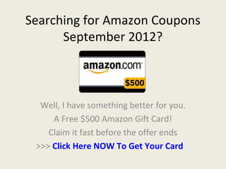 Searching for Amazon Coupons
      September 2012?



  Well, I have something better for you.
     A Free $500 Amazon Gift Card!
    Claim it fast before the offer ends
 >>> Click Here NOW To Get Your Card
 