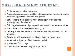 SUGGESTIONS GIVEN BY CUSTOMERS :
 Try to cut down delivery duration
 Prices of some products are high when compared to other shopping
websites, try to follow fair and best prices
 Better to take more security while shipping in order to avoid
breakage and other issues
 Shipping charges are high for particular regions, better reduce them
 Want more discounts on electronic goods
 Delivery time for students should be flexible, like before 9a.m and
after 5p.m
 Quality should be as same as it is displayed in the picture
 Increase the duration of the discount period
 Make more Billion days
 Try to provide free shipping for all products
 