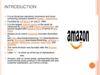 INTRODUCTION
 It is an American electronic commerce and cloud
computing company based in Seattle , Washington
 Founded by Jeff Bezos on July 5, 1994.
 It is the largest Internet retailer in the world as
measured by revenue and market capitalization, and
second largest after Alibaba Group in terms of total
sales.
 Started as an online bookstore and later diversified
to
sell video downloads/streaming, MP3downloads/stre
aming, audiobook downloads/streaming, software, vi
deo games, electronics, furniture, food, toys, and
jewellery.
 The name Amazon was founded after the Amazon
River.
 Letter “A” - to show up at the top of alphabetical
lists.
 Amazon, with an arrow below, representing that they
could provide every product in the alphabet and also
customer satisfaction, as it forms a smile.
.
 