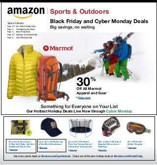Sports & Outdoors
Table of Contents:                                  Black Friday and Cyber Monday Deals
Page	 2-3	
Page	 4	
             Our Hottest Holiday Deals
             Thanksgiving Day Deals
                                                    Big savings, no waiting
Page	 5	     Black Friday Deals
Page	 6-7	   Saturday and Sunday Deals
Page	 8	     Cyber Monday Deals




                                                                         30           %
                                                                         Off All Marmot
                                                                         Apparel and Gear
                                                                             Shop now


                                          Something for Everyone on Your List
                         Our Hottest Holiday Deals Live Now through Cyber Monday




 Buy Two Dozen Srixon                    Up to 50% Off NCAA Top   Up to 40% Off Select     38% or More Off Select   50% Off Select
 Z-Star Golf Balls, Get One              of the World Headwear    Pure Fun Trampolines &   Baseball Gloves from     Native Goggles
 Additional Dozen Free                                            Trampoline Accessories   Rawlings
                                         Shop now                                                                   Shop now
   Shop now                                                       Shop now                 Shop now


       See more sports deals at Amazon.com/sportsdeals. Check out all Amazon holiday deals at Amazon.com/blackfriday.
 