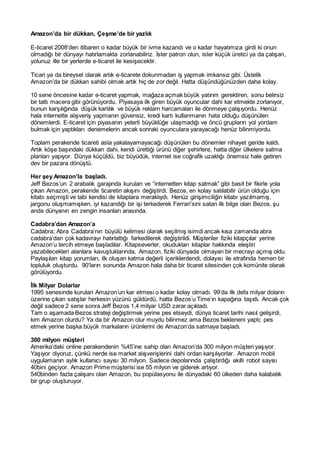 Amazon’da bir dükkan, Çeşme’de bir yazlık
E-ticaret 2008’den itibaren o kadar büyük bir ivme kazandı ve o kadar hayatımıza girdi ki onun
olmadığı bir dünyayı hatırlamakta zorlanabiliriz. İster patron olun, ister küçük üretici ya da çalışan,
yolunuz ille bir yerlerde e-ticaret ile kesişecektir.
Ticari ya da bireysel olarak artık e-ticarete dokunmadan iş yapmak imkansız gibi. Üstelik
Amazon’da bir dükkan sahibi olmak artık hiç de zor değil. Hatta düşündüğünüzden daha kolay.
10 sene öncesine kadar e-ticaret yapmak, mağaza açmak büyük yatırım gerektiren, sonu belirsiz
bir tatlı macera gibi görünüyordu. Piyasaya ilk giren büyük oyuncular dahi kar etmekte zorlanıyor,
bunun karşılığında düşük karlılık ve büyük reklam harcamaları ile dönmeye çalışıyordu. Henüz
hala internette alışveriş yapmanın güvensiz, kredi kartı kullanmanın hata olduğu düşünülen
dönemlerdi. E-ticaret için piyasanın yeterli büyüklüğe ulaşmadığı ve öncü grupların yol yordam
bulmak için yaptıkları denemelerin ancak sonraki oyunculara yarayacağı henüz bilinmiyordu.
Toplam perakende ticareti asla yakalayamayacağı düşünülen bu dönemler nihayet geride kaldı.
Artık köşe başındaki dükkan dahi, kendi ürettiği ürünü diğer şehirlere, hatta diğer ülkelere satma
planları yapıyor. Dünya küçüldü, biz büyüdük, internet ise coğrafik uzaklığı önemsiz hale getiren
dev bir pazara dönüştü.
Her şey Amazon’la başladı.
Jeff Bezos’un 2 arabalık garajında kurulan ve “internetten kitap satmak” gibi basit bir fikirle yola
çıkan Amazon, perakende ticaretin akışını değiştirdi. Bezos, en kolay satılabilir ürün olduğu için
kitabı seçmişti ve tabi kendisi de kitaplara meraklıydı. Henüz girişimciliğin kitabı yazılmamış,
jargonu oluşmamışken, iyi kazandığı bir işi terkederek Ferrari’sini satan ilk bilge olan Bezos, şu
anda dünyanın en zengin insanları arasında.
Cadabra’dan Amazon’a
Cadabra; Abra Cadabra’nın büyülü kelimesi olarak seçilmiş isimdi ancak kısa zamanda abra
cadabra’dan çok kadavrayı hatırlattığı farkedilerek değiştirildi. Müşteriler fiziki kitapçılar yerine
Amazon’u tercih etmeye başladılar. Kitapseverler, okudukları kitaplar hakkında eleştiri
yazabilecekleri alanlara kavuştuklarında, Amazon, fiziki dünyada olmayan bir mecrayı açmış oldu.
Paylaşılan kitap yorumları, ilk oluşan katma değerli içeriklerdendi, dolayısı ile etrafında hemen bir
topluluk oluşturdu. 90’ların sonunda Amazon hala daha bir ticaret sitesinden çok komünite olarak
görülüyordu.
İlk Milyar Dolarlar
1995 senesinde kurulan Amazon’un kar etmesi o kadar kolay olmadı. 99’da ilk defa milyar doların
üzerine çıkan satışlar herkesin yüzünü güldürdü, hatta Bezos’u Time’ın kapağına taşıdı. Ancak çok
değil sadece 2 sene sonra Jeff Bezos 1,4 milyar USD zarar açıkladı.
Tam o aşamada Bezos strateji değiştirmek yerine pes etseydi, dünya ticaret tarihi nasıl gelişirdi,
kim Amazon olurdu? Ya da bir Amazon olur muydu bilinmez ama Bezos bekleneni yaptı; pes
etmek yerine başka büyük markaların ürünlerini de Amazon’da satmaya başladı.
300 milyon müşteri
Amerika’daki online perakendenin %45’ine sahip olan Amazon’da 300 milyon müşteri yaşıyor.
Yaşıyor diyoruz, çünkü nerde ise market alışverişlerini dahi ordan karşılıyorlar. Amazon mobil
uygulamanın aylık kullanıcı sayısı 30 milyon. Sadece depolarında çalıştırdığı akıllı robot sayısı
40bini geçiyor. Amazon Prime müşterisi ise 55 milyon ve giderek artıyor.
540binden fazla çalışanı olan Amazon, bu popülasyonu ile dünyadaki 60 ülkeden daha kalabalık
bir grup oluşturuyor.
 