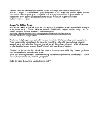 E-ticaret yavaşlama belirtileri göstermiyor, aksine büyümeye ve evrilmeye devam ediyor.
Amazon'ın en yeni numaraları olan 3. party satışlarının % 100 arttığını ve şu anda toplam e-ticaret
cirosunun% 40'ını oluşturduğunu görüyoruz. Tüm dünya pazarı ile daha küçük satıcıları ve
üreticileri bir araya getiren amazon.com sahip olduğu muazzam müşteri tabanından
faydalanmalarını sağlıyor.
Amazon’da Dükkan Açmak
Amazon’da dükkan açmak çok kolay. Propars’ın sanal ticaret entegrasyon paketleri bunu sizin için
bir kaç saatte yapıyor. Stokları tek bir ekrandan kontrol etmenizi sağlıyor, e-fatura kesiyor. Vs. Bu
konuda detaylıca okumak isterseniz, Propars Blog’daki
http://blog.propars.net/amazonda-satis-yapmak-amazonda-magaza-acmak/
yazısına bakmanızı tavsiye ederim.
Perakende ile ilgileniyorsanız, zaten bir noktada ticaretinizi dijital ortama taşımak isteyeceksiniz.
Ya da buna mecbur kalacaksınız. Bu durumda yaşadığınız şehirdeki, bulunduğunuz sokaktan
geçecek ya da sizi radyo ilanı ile duyup gelecek kaç yüz bin milyon müşteriniz olabilir ki? Amazon
size bunları altın tabakta sunuyor. İster Portekiz’e sat, ister Almanya’ya diyor.
Dünyanın her yerine satabiliyor olmak dahi 10 sene öncesine kadar büyük bilgi / yatırım gerektiren,
koca koca şirketlerin tekelinde değil miydi?
Şimdi ise sanal mağazalarımız ve onların ulaştığı potansiyel müşterilerimiz kadar büyüğüz. Ticaret
artacak, birikimler artacak, emeklilik yaklaşacak.
Eh bir de yazlık düşünmenin vakti gelmemiş midir?
 