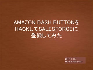 AMAZON DASH BUTTONを
HACKしてSALESFORCEに
登録してみた
2017. 1. 25
MIYAJI HIROYUKI
 