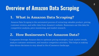 Overview of Amazon Data Scraping
1. What is Amazon Data Scraping?
Amazon Data Scraping is the automated process of extracting valuable product, pricing,
customer reviews, and seller data from Amazon’s website. Businesses use this data for
competitive analysis, price monitoring, and market research.
2. How Businesses Use Amazon Data?
Companies leverage Amazon data to optimize pricing strategies, track market trends,
analyze customer sentiment, and monitor competitor activities. This helps in making
data-driven decisions to stay ahead in the eCommerce landscape.
2
 