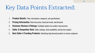 1. Product Details: Titles, descriptions, categories, and speciﬁcations
2. Pricing Information: Real-time prices, historical trends, and discounts
3. Customer Reviews & Ratings: Feedback analysis for product improvements
4. Seller & Competitor Data: Seller rankings, stock availability, and buy box insights
5. Best Seller & Trending Products: Identifying high-demand products in various categories
Key Data Points Extracted:
3
 