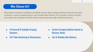We provide AI-powered, scalable, and reliable Amazon data scraping solutions with real-time data
extraction, custom scraping options, and seamless data delivery. Our expertise ensures accurate,
structured, and compliance-friendly data to help businesses make informed decisions.
Why Choose Us?
● AI-Powered & Scalable Scraping
Solutions
● 24/7 Data Monitoring & Maintenance
● Custom Scraping Solutions Based on
Business Needs
● Fast & Reliable Data Delivery
7
 