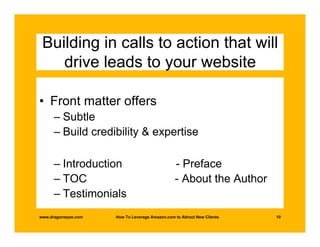 Building in calls to action that will
    drive leads to your website

• Front matter offers
      – Subtle
      – Build credibility & expertise

      – Introduction                             - Preface
      – TOC                                      - About the Author
      – Testimonials
www.dragonwyze.com   How To Leverage Amazon.com to Attract New Clients   10
 
