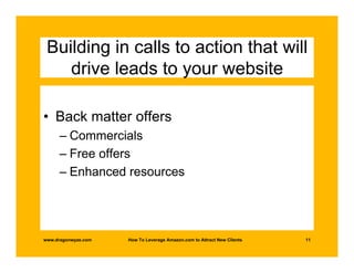 Building in calls to action that will
    drive leads to your website

• Back matter offers
      – Commercials
      – Free offers
      – Enhanced resources




www.dragonwyze.com   How To Leverage Amazon.com to Attract New Clients   11
 