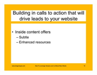 Building in calls to action that will
    drive leads to your website

• Inside content offers
      – Subtle
      – Enhanced resources




www.dragonwyze.com   How To Leverage Amazon.com to Attract New Clients   12
 