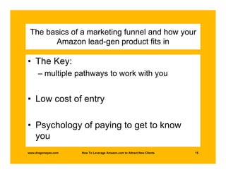 The basics of a marketing funnel and how your
       Amazon lead-gen product fits in

• The Key:
      – multiple pathways to work with you


• Low cost of entry

• Psychology of paying to get to know
  you
www.dragonwyze.com   How To Leverage Amazon.com to Attract New Clients   15
 